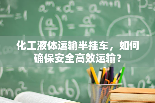 化工液体运输半挂车，如何确保安全高效运输？