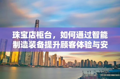 珠宝店柜台，如何通过智能制造装备提升顾客体验与安全？