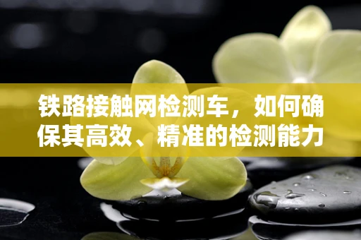 铁路接触网检测车，如何确保其高效、精准的检测能力？