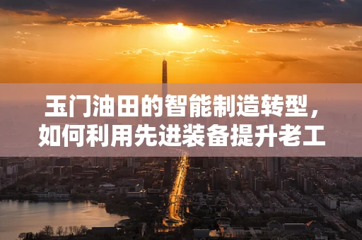 玉门油田的智能制造转型，如何利用先进装备提升老工业基地的竞争力？