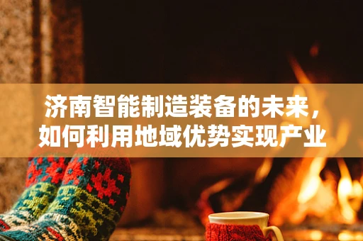 济南智能制造装备的未来，如何利用地域优势实现产业升级？