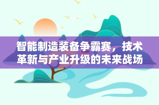 智能制造装备争霸赛，技术革新与产业升级的未来战场？