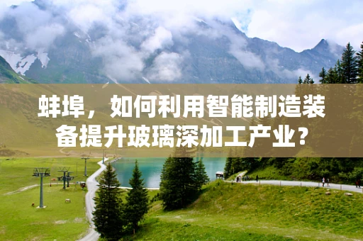 蚌埠，如何利用智能制造装备提升玻璃深加工产业？