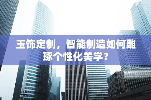玉饰定制，智能制造如何雕琢个性化美学？