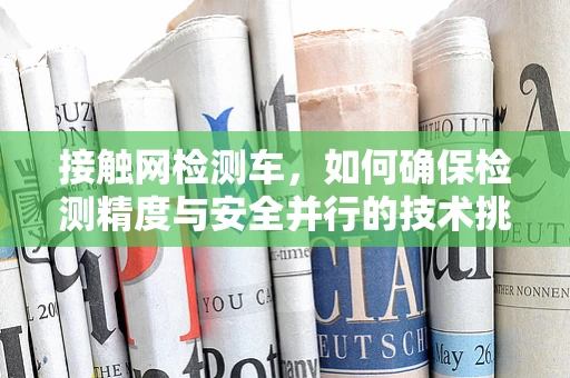 接触网检测车，如何确保检测精度与安全并行的技术挑战？