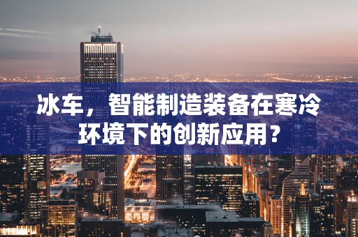 冰车，智能制造装备在寒冷环境下的创新应用？