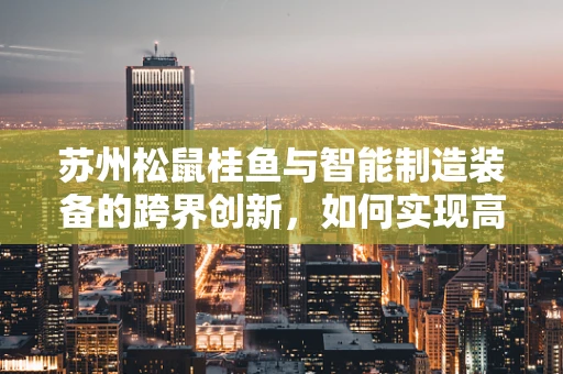 苏州松鼠桂鱼与智能制造装备的跨界创新，如何实现高效、精准的食材处理？