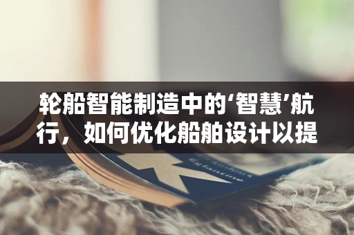 轮船智能制造中的‘智慧’航行，如何优化船舶设计以提升航行效率？