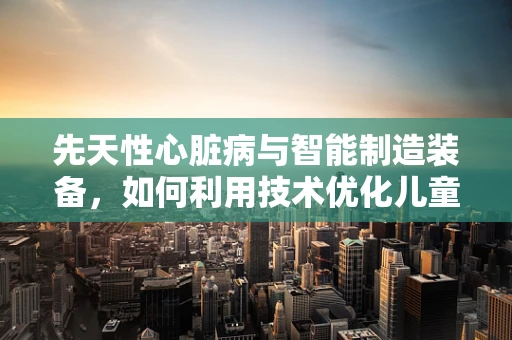 先天性心脏病与智能制造装备，如何利用技术优化儿童健康监测？