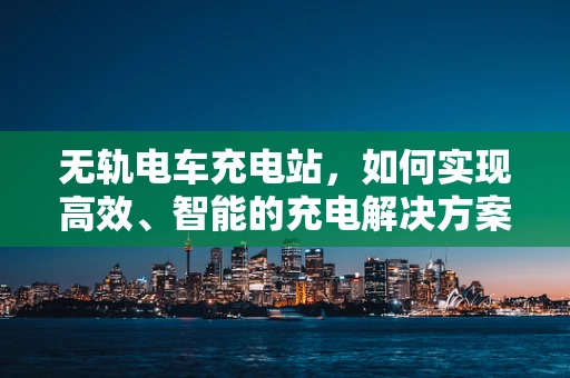 无轨电车充电站，如何实现高效、智能的充电解决方案？