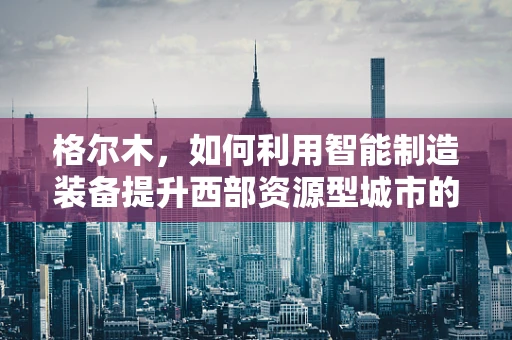 格尔木，如何利用智能制造装备提升西部资源型城市的产业升级？