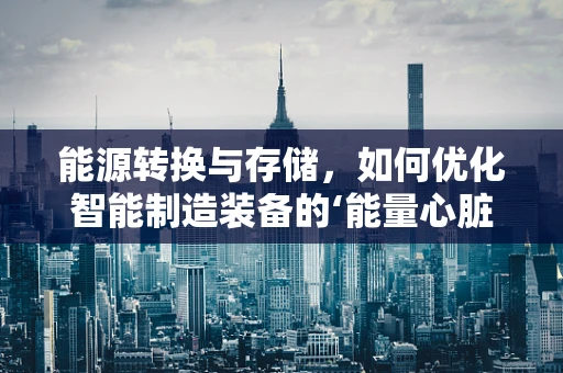 能源转换与存储，如何优化智能制造装备的‘能量心脏’？