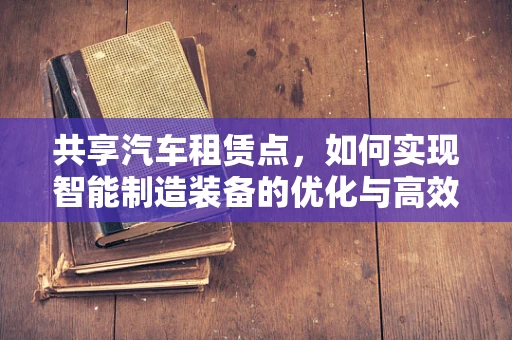 共享汽车租赁点，如何实现智能制造装备的优化与高效管理？