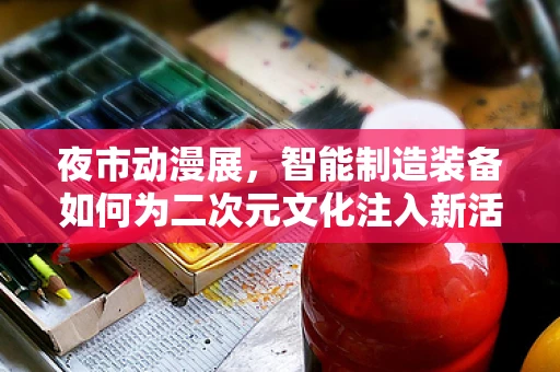 夜市动漫展，智能制造装备如何为二次元文化注入新活力？