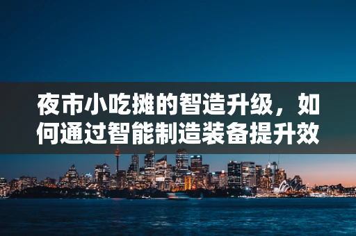 夜市小吃摊的智造升级，如何通过智能制造装备提升效率与体验？