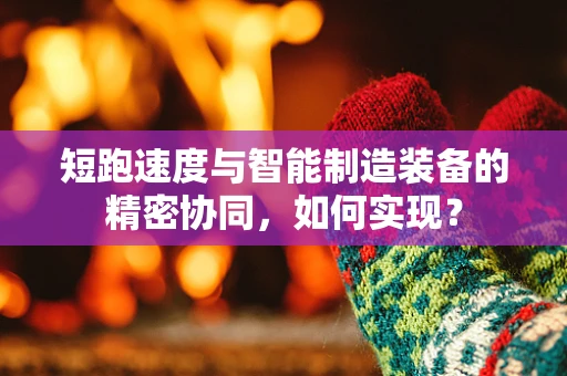 短跑速度与智能制造装备的精密协同，如何实现？