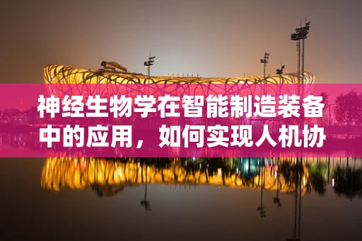 神经生物学在智能制造装备中的应用，如何实现人机协作的智能升级？