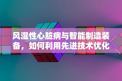 风湿性心脏病与智能制造装备，如何利用先进技术优化心脏辅助装置？