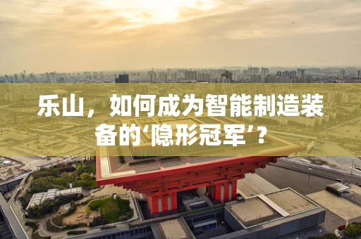乐山，如何成为智能制造装备的‘隐形冠军’？