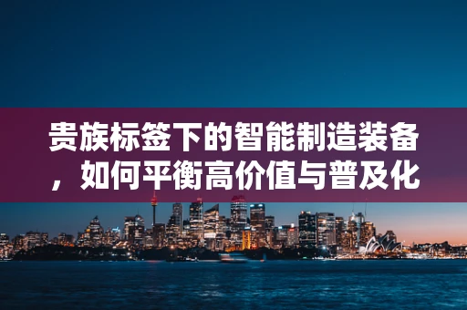 贵族标签下的智能制造装备，如何平衡高价值与普及化？