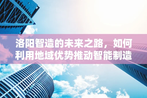洛阳智造的未来之路，如何利用地域优势推动智能制造装备创新发展？