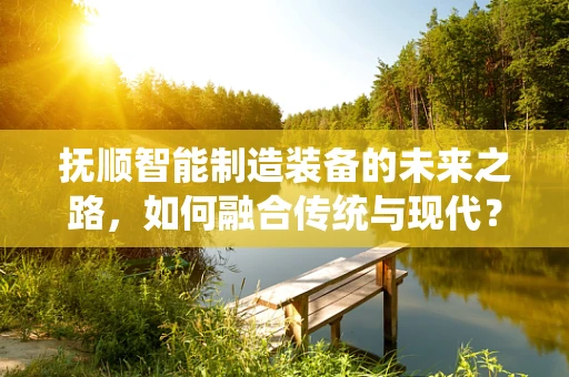 抚顺智能制造装备的未来之路，如何融合传统与现代？
