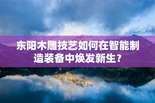 东阳木雕技艺如何在智能制造装备中焕发新生？