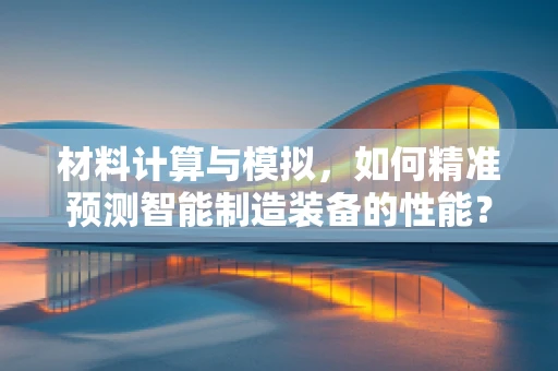 材料计算与模拟，如何精准预测智能制造装备的性能？