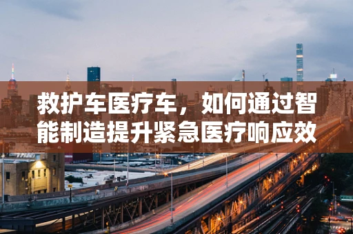 救护车医疗车，如何通过智能制造提升紧急医疗响应效率？
