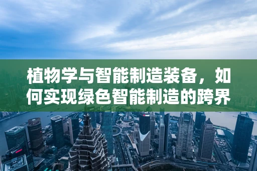 植物学与智能制造装备，如何实现绿色智能制造的跨界融合？