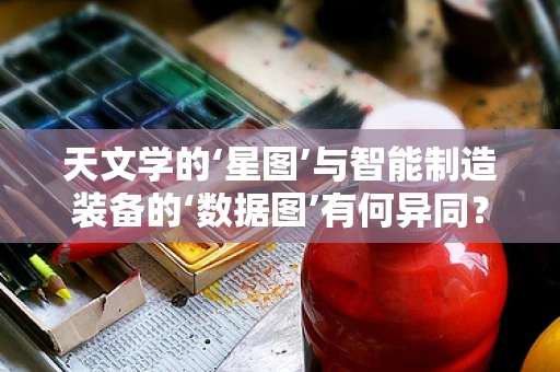 天文学的‘星图’与智能制造装备的‘数据图’有何异同？