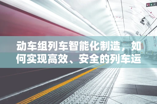 动车组列车智能化制造，如何实现高效、安全的列车运维？