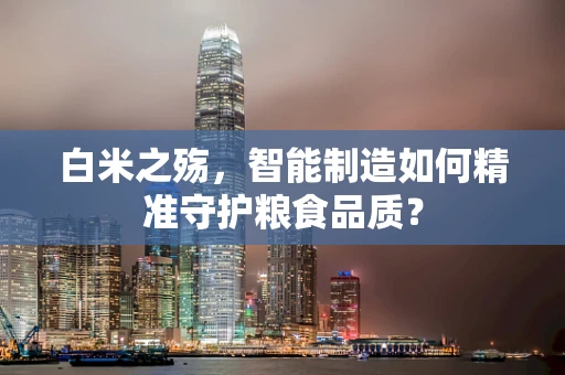 白米之殇，智能制造如何精准守护粮食品质？