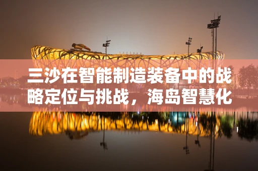 三沙在智能制造装备中的战略定位与挑战，海岛智慧化转型的探索