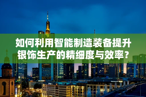 如何利用智能制造装备提升银饰生产的精细度与效率？