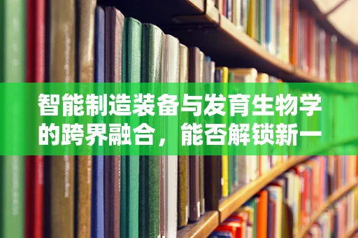 智能制造装备与发育生物学的跨界融合，能否解锁新一代智能机器的‘生命’密码？