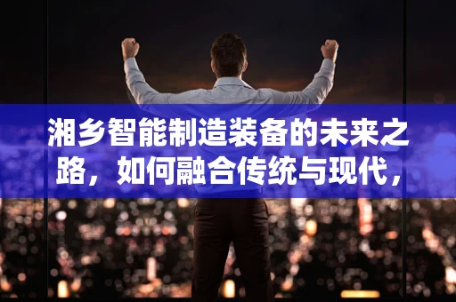 湘乡智能制造装备的未来之路，如何融合传统与现代，实现产业升级？