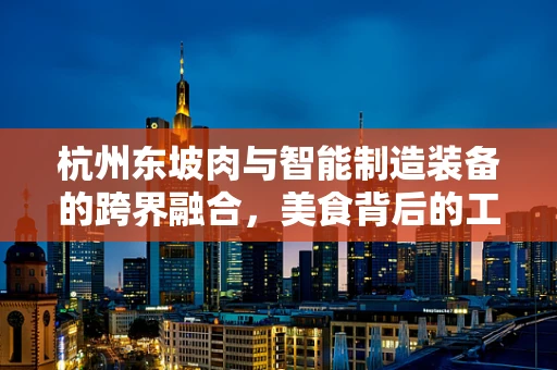 杭州东坡肉与智能制造装备的跨界融合，美食背后的工业4.0秘密