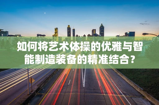 如何将艺术体操的优雅与智能制造装备的精准结合？