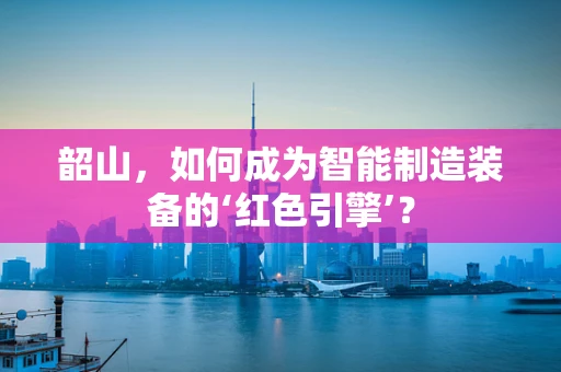 韶山，如何成为智能制造装备的‘红色引擎’？