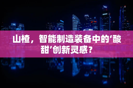 山楂，智能制造装备中的‘酸甜’创新灵感？