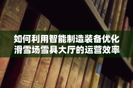 如何利用智能制造装备优化滑雪场雪具大厅的运营效率？
