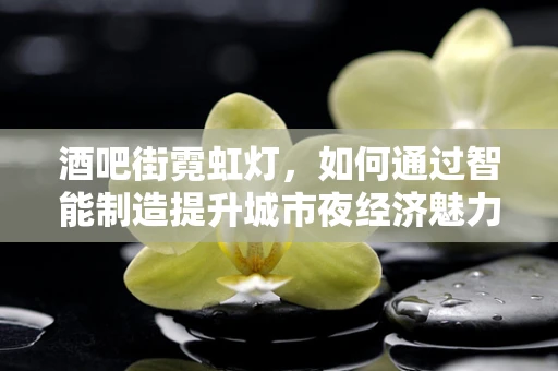 酒吧街霓虹灯，如何通过智能制造提升城市夜经济魅力？