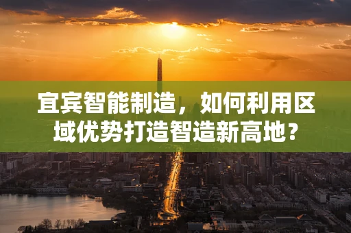 宜宾智能制造，如何利用区域优势打造智造新高地？