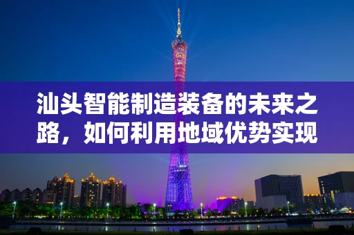 汕头智能制造装备的未来之路，如何利用地域优势实现产业升级？