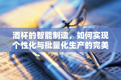 酒杯的智能制造，如何实现个性化与批量化生产的完美融合？