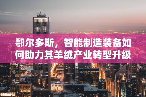 鄂尔多斯，智能制造装备如何助力其羊绒产业转型升级？
