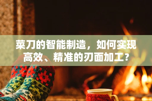 菜刀的智能制造，如何实现高效、精准的刃面加工？