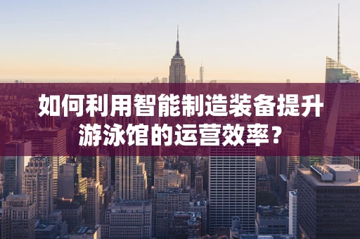 如何利用智能制造装备提升游泳馆的运营效率？