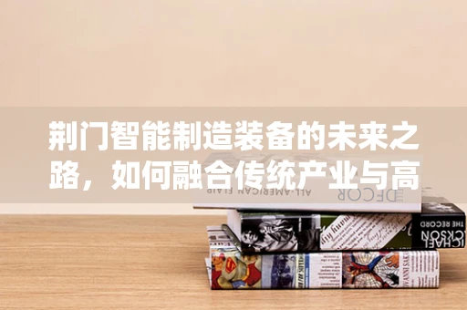荆门智能制造装备的未来之路，如何融合传统产业与高新技术？